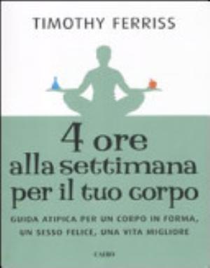 Quattro Ore Alla Settimana Per Il Tuo Corpo. Guida Atipica Per Un Corpo In Forma, Un Sesso Felice, Una Vita Migliore - Timothy Ferriss